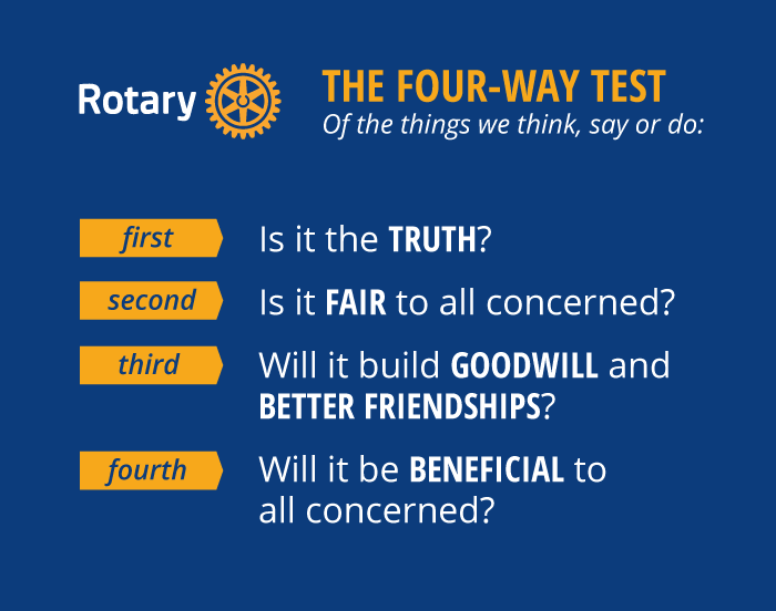 The Four-Way Test: Of the things we think, say or do — Is it the truth? Is it fair to all concerned? Will it build goodwill and better friendships? Will it be beneficial to all concerned?